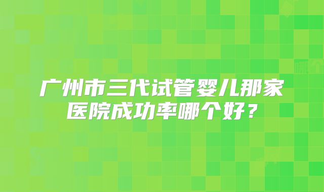 广州市三代试管婴儿那家医院成功率哪个好？