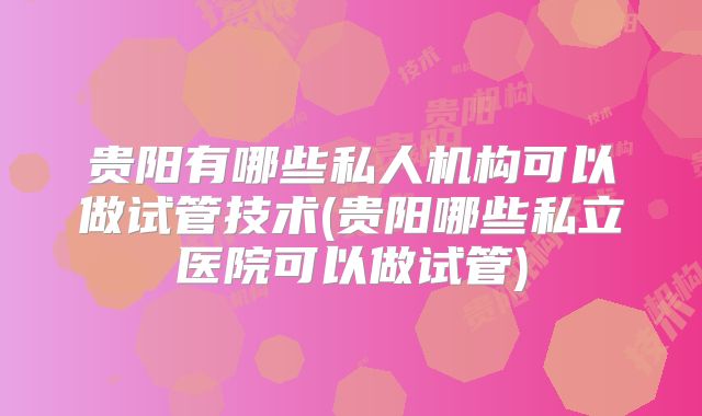 贵阳有哪些私人机构可以做试管技术(贵阳哪些私立医院可以做试管)