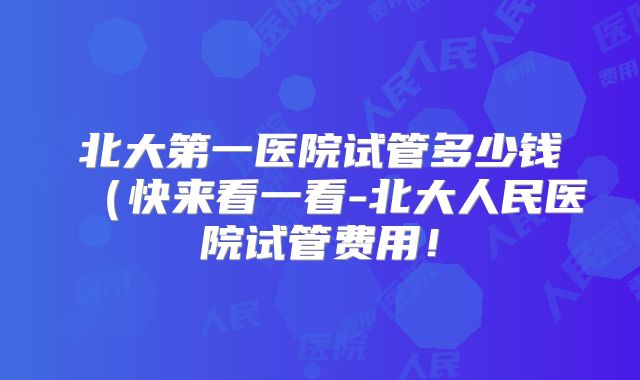 北大第一医院试管多少钱（快来看一看-北大人民医院试管费用！