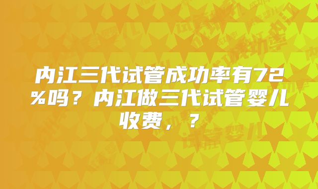 内江三代试管成功率有72%吗？内江做三代试管婴儿收费，？