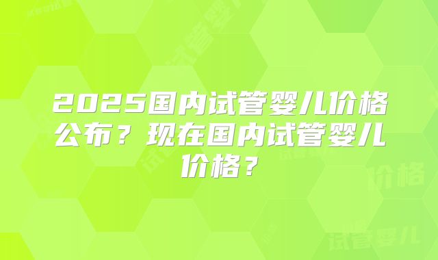 2025国内试管婴儿价格公布？现在国内试管婴儿价格？