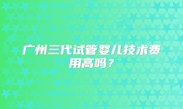广州三代试管婴儿技术费用高吗?