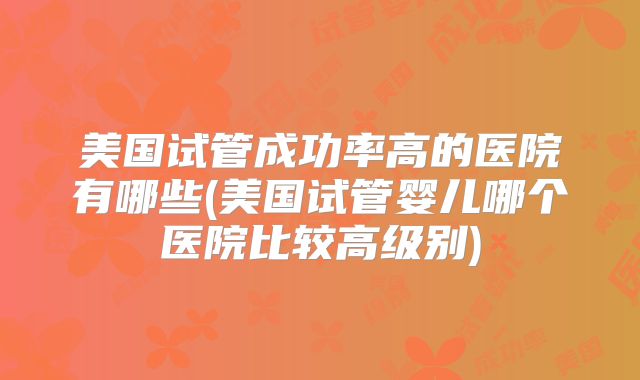 美国试管成功率高的医院有哪些(美国试管婴儿哪个医院比较高级别)
