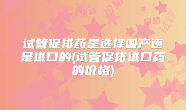 试管促排药是选择国产还是进口的(试管促排进口药的价格)
