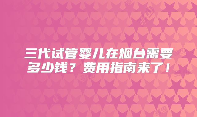 三代试管婴儿在烟台需要多少钱？费用指南来了！