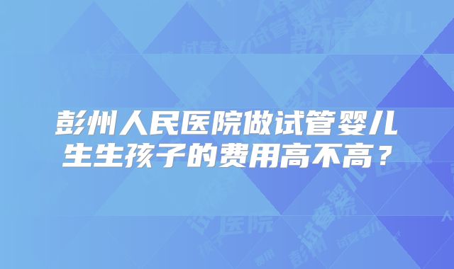 彭州人民医院做试管婴儿生生孩子的费用高不高？