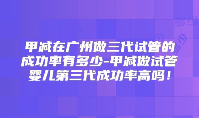 甲减在广州做三代试管的成功率有多少-甲减做试管婴儿第三代成功率高吗！