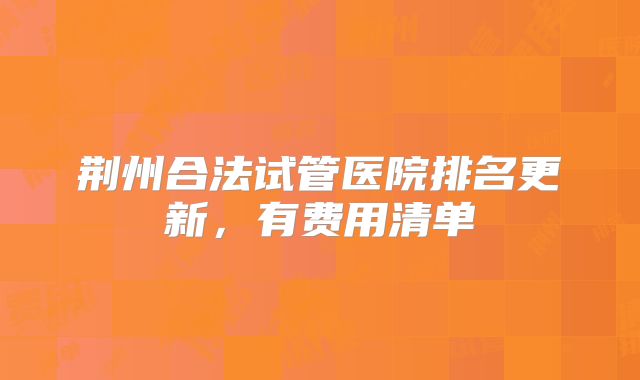 荆州合法试管医院排名更新,有费用清单