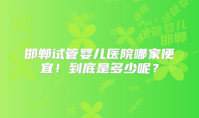 邯郸试管婴儿医院哪家便宜！到底是多少呢？