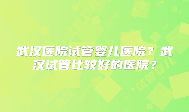 武汉医院试管婴儿医院?武汉试管比较好的医院?