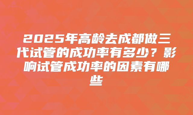 2025年高龄去成都做三代试管的成功率有多少？影响试管成功率的因素有哪些