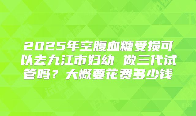 2025年空腹血糖受损可以去九江市妇幼 做三代试管吗?大概要花费多少钱
