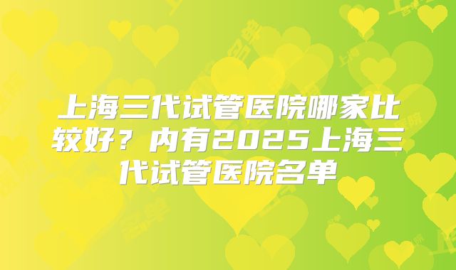 上海三代试管医院哪家比较好？内有2025上海三代试管医院名单