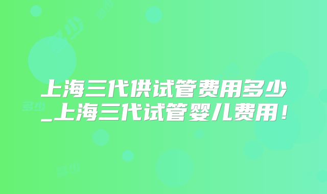 上海三代供试管费用多少_上海三代试管婴儿费用!