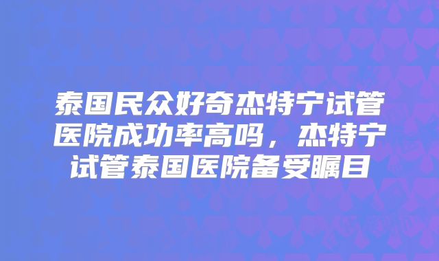 泰国民众好奇杰特宁试管医院成功率高吗，杰特宁试管泰国医院备受瞩目