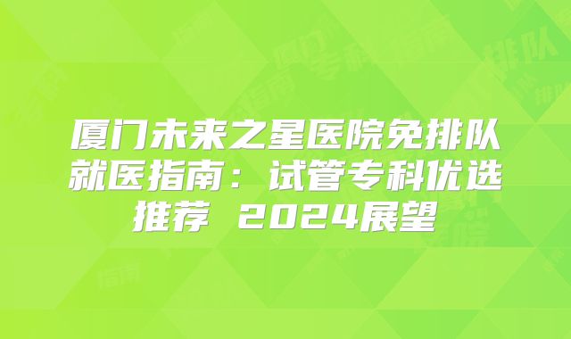 厦门未来之星医院免排队就医指南:试管专科优选推荐 2024展望