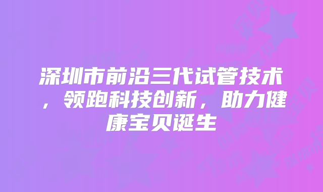深圳市前沿三代试管技术，领跑科技创新，助力健康宝贝诞生