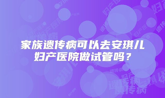 家族遗传病可以去安琪儿妇产医院做试管吗？