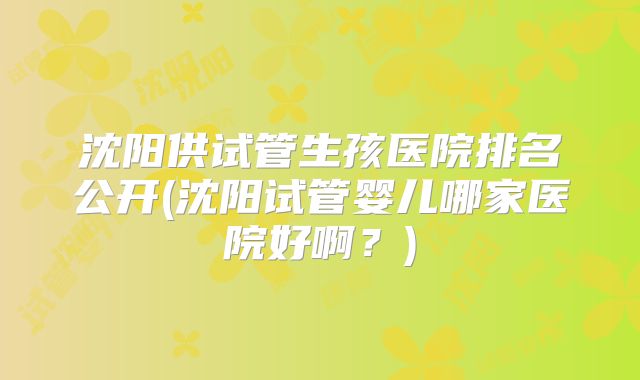 沈阳供试管生孩医院排名公开(沈阳试管婴儿哪家医院好啊？)