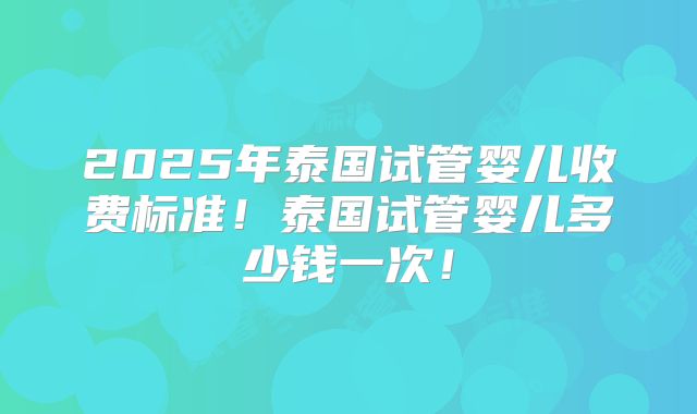 2025年泰国试管婴儿收费标准！泰国试管婴儿多少钱一次！
