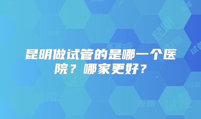 昆明做试管的是哪一个医院?哪家更好?