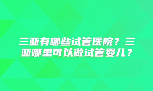 三亚有哪些试管医院？三亚哪里可以做试管婴儿？