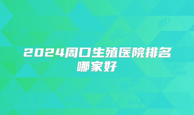 2024周口生殖医院排名哪家好