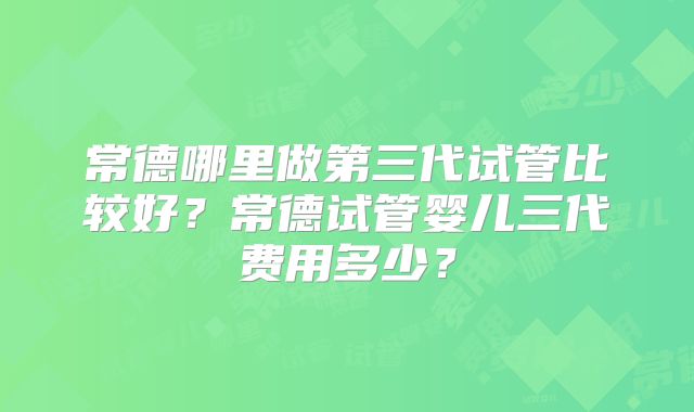 常德哪里做第三代试管比较好？常德试管婴儿三代费用多少？