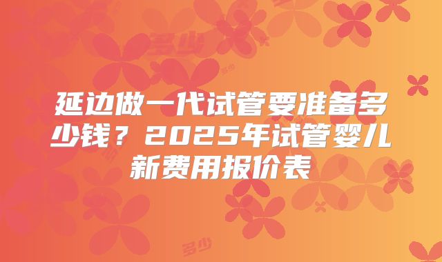 延边做一代试管要准备多少钱？2025年试管婴儿新费用报价表