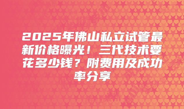 2025年佛山私立试管最新价格曝光！三代技术要花多少钱？附费用及成功率分享