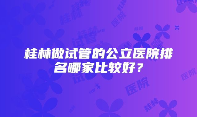 桂林做试管的公立医院排名哪家比较好?