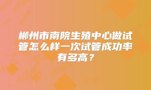 郴州市南院生殖中心做试管怎么样一次试管成功率有多高？