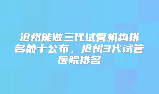 沧州能做三代试管机构排名前十公布，沧州3代试管医院排名