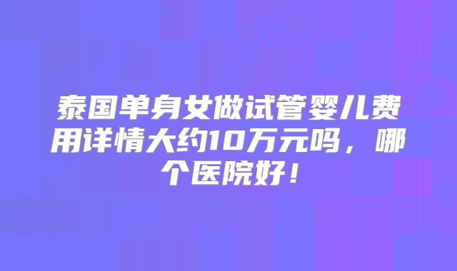 泰国单身女做试管婴儿费用详情大约10万元吗,哪个医院好!