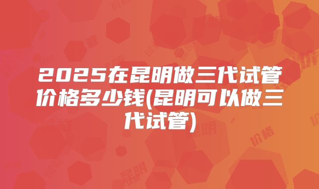 2025在昆明做三代试管价格多少钱(昆明可以做三代试管)