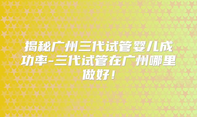 揭秘广州三代试管婴儿成功率-三代试管在广州哪里做好！