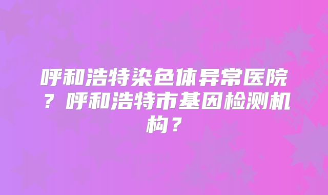 呼和浩特染色体异常医院？呼和浩特市基因检测机构？
