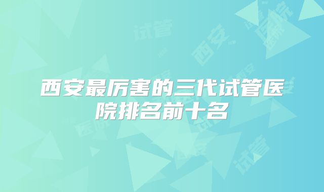 西安最厉害的三代试管医院排名前十名