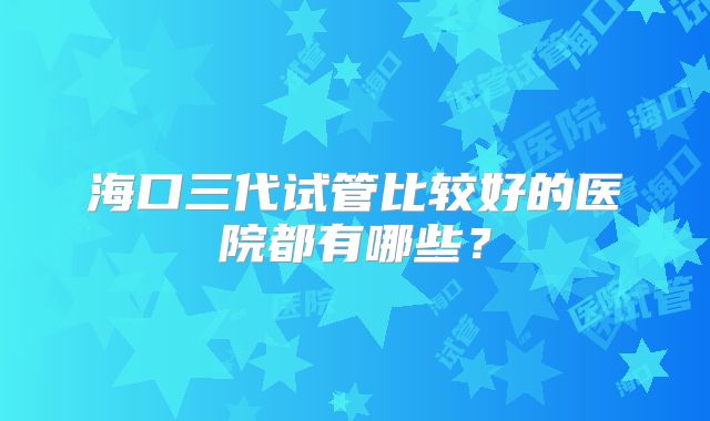 海口三代试管比较好的医院都有哪些？