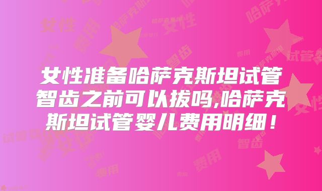 女性准备哈萨克斯坦试管智齿之前可以拔吗,哈萨克斯坦试管婴儿费用明细！