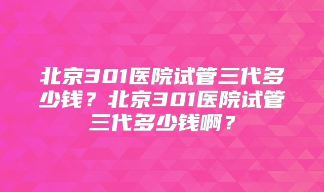 北京301医院试管三代多少钱?北京301医院试管三代多少钱啊?