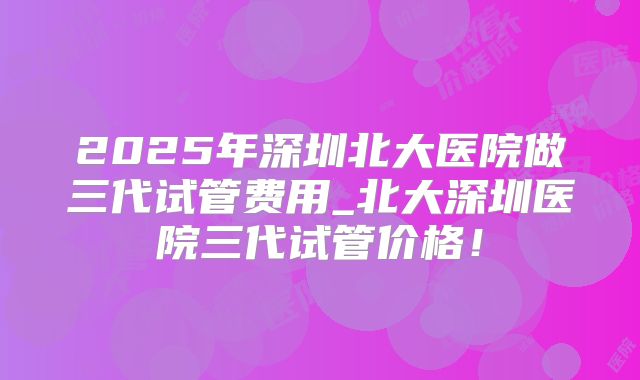 2025年深圳北大医院做三代试管费用_北大深圳医院三代试管价格！