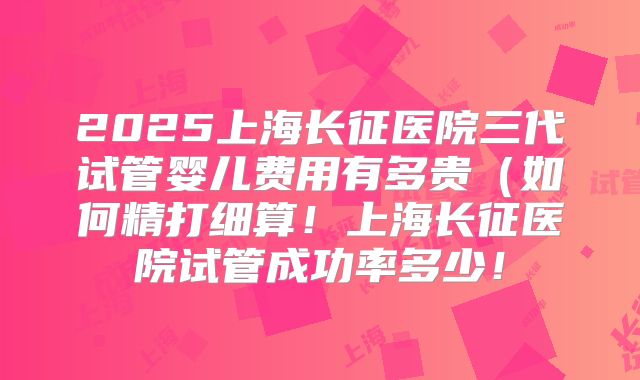 2025上海长征医院三代试管婴儿费用有多贵（如何精打细算！上海长征医院试管成功率多少！