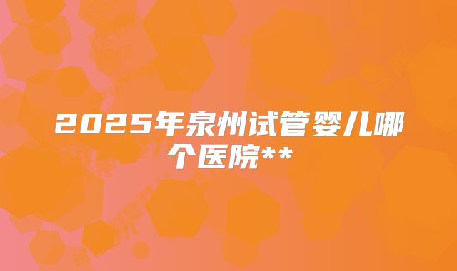 2025年泉州试管婴儿哪个医院**