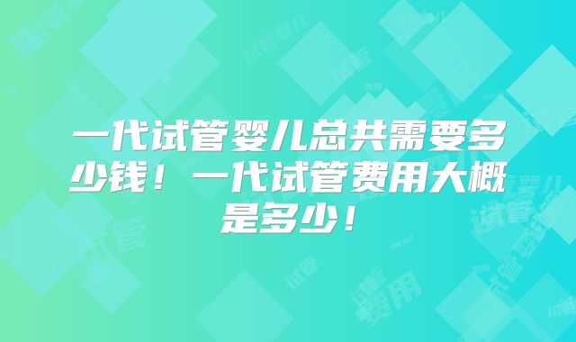 一代试管婴儿总共需要多少钱！一代试管费用大概是多少！