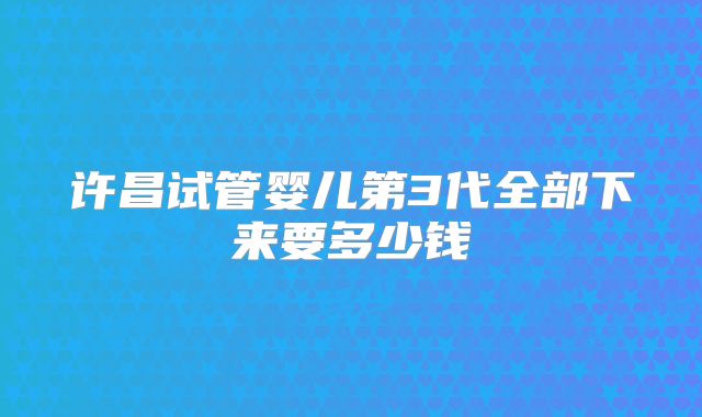 许昌试管婴儿第3代全部下来要多少钱
