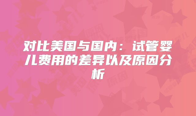 对比美国与国内:试管婴儿费用的差异以及原因分析