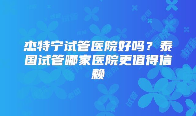 杰特宁试管医院好吗？泰国试管哪家医院更值得信赖