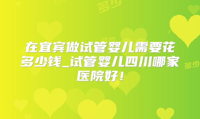 在宜宾做试管婴儿需要花多少钱_试管婴儿四川哪家医院好！
