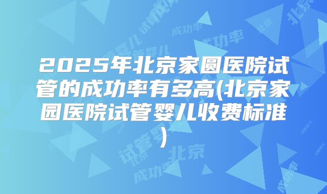 2025年北京家圆医院试管的成功率有多高(北京家园医院试管婴儿收费标准)